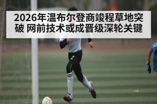 2026年温布尔登商竣程草地突破 网前技术或成晋级深轮关键